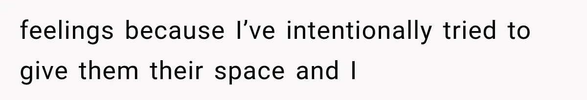 feelings because I’ve intentionally tried to give them their space and I