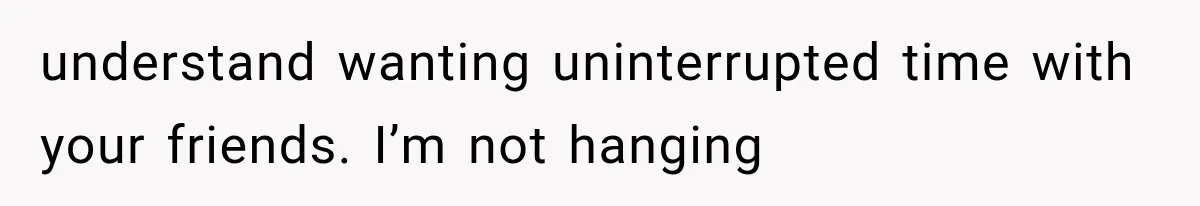 understand wanting uninterrupted time with your friends. I’m not hanging