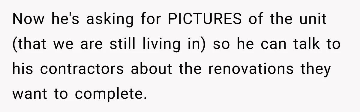 Now he's asking for PICTURES of the unit (that we are still living in) so he can talk to his contractors about the renovations they want to complete.
