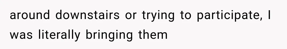 around downstairs or trying to participate, I was literally bringing them