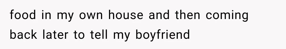 food in my own house and then coming back later to tell my boyfriend
