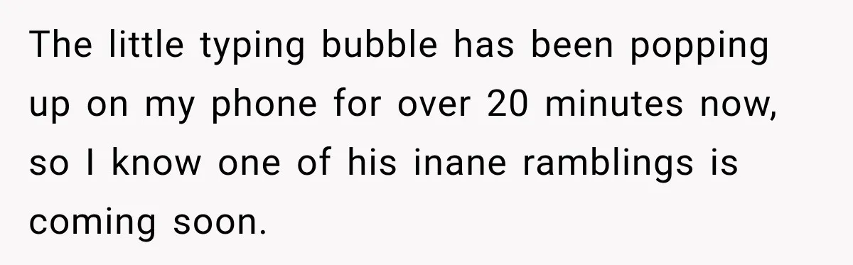 The little typing bubble has been popping up on my phone for over 20 minutes now, so I know one of his inane ramblings is coming soon.