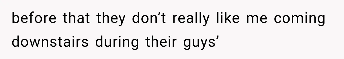 before that they don’t really like me coming downstairs during their guys’