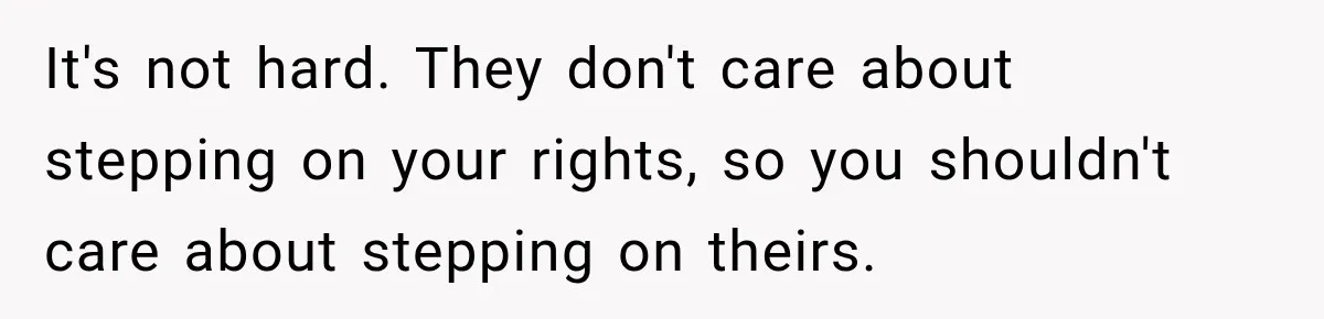 It's not hard. They don't care about stepping on your rights, so you shouldn't care about stepping on theirs.