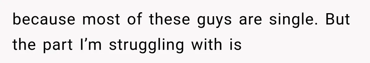 because most of these guys are single. But the part I’m struggling with is