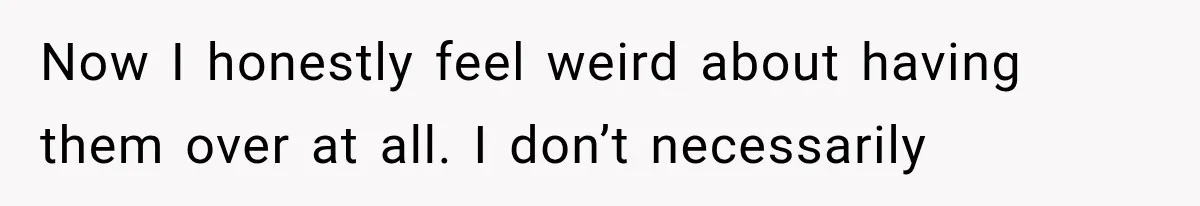Now I honestly feel weird about having them over at all. I don’t necessarily