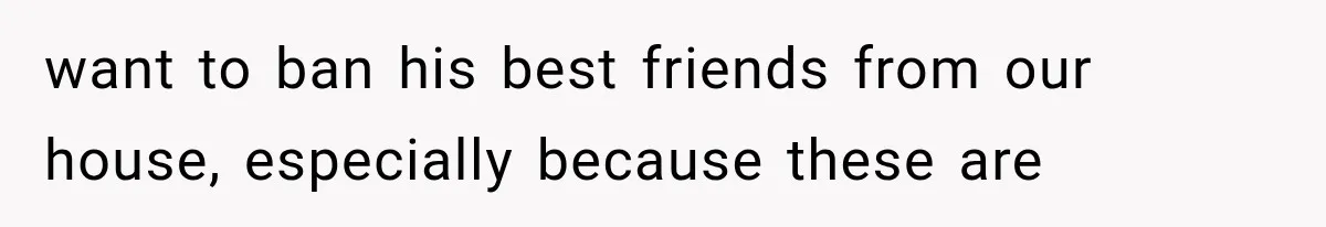 want to ban his best friends from our house, especially because these are