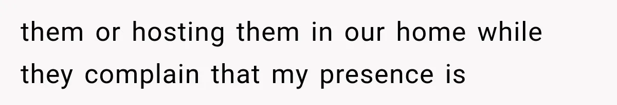 them or hosting them in our home while they complain that my presence is