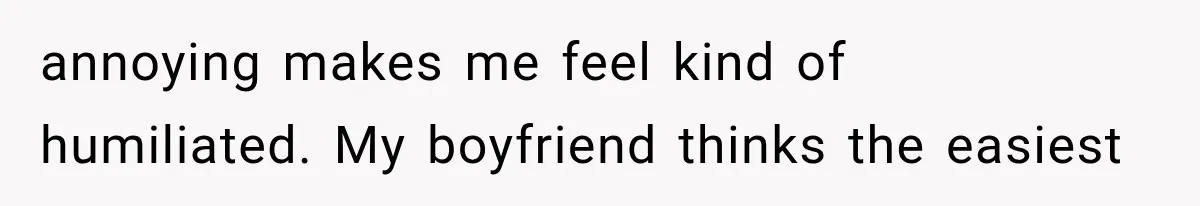 annoying makes me feel kind of humiliated. My boyfriend thinks the easiest