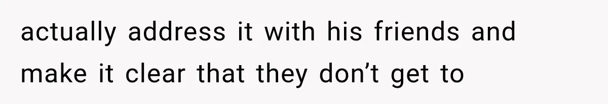 actually address it with his friends and make it clear that they don’t get to