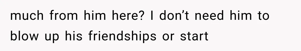 much from him here? I don’t need him to blow up his friendships or start