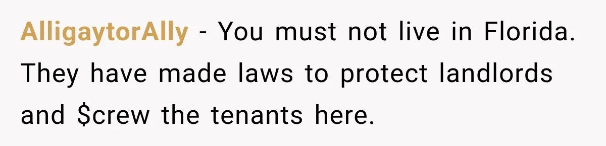 AlligaytorAlly − You must not live in Florida. They have made laws to protect landlords and $crew the tenants here.