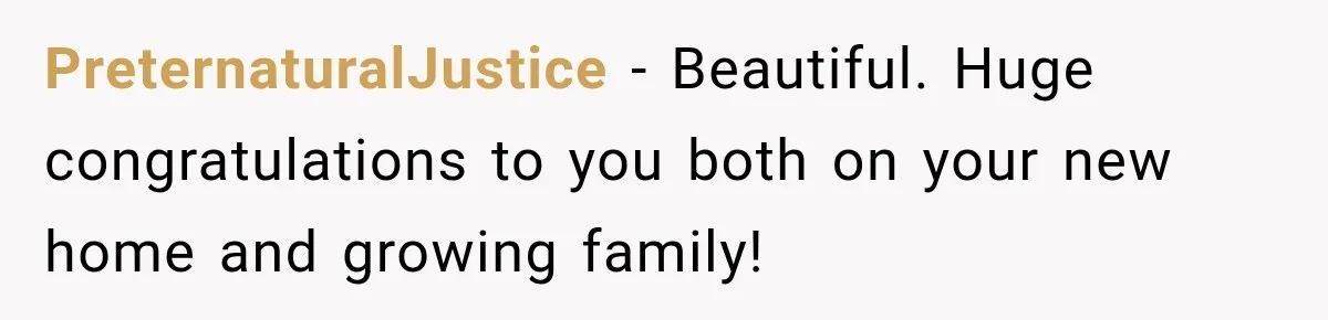 PreternaturalJustice − Beautiful. Huge congratulations to you both on your new home and growing family!