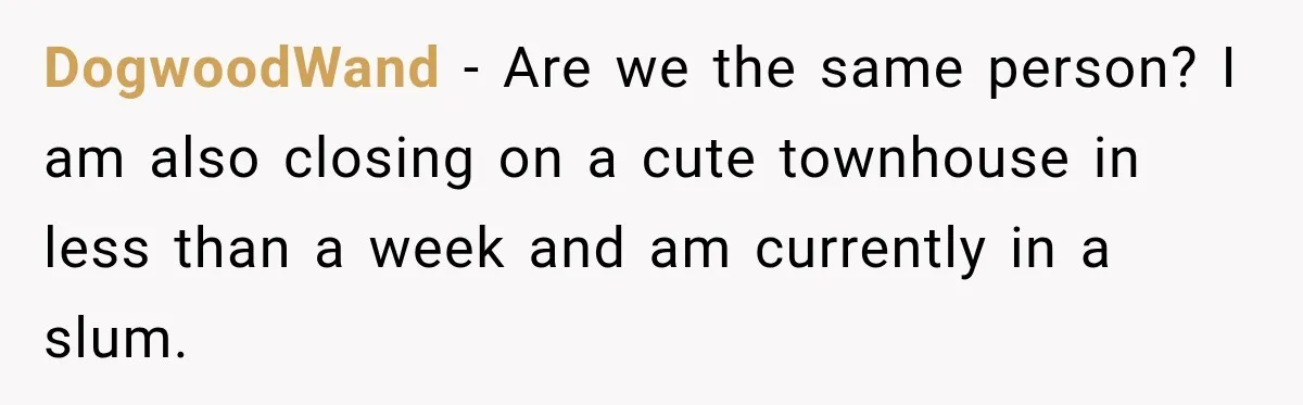 DogwoodWand − Are we the same person? I am also closing on a cute townhouse in less than a week and am currently in a slum.