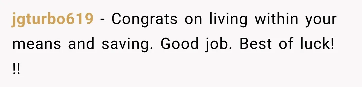 jgturbo619 − Congrats on living within your means and saving. Good job. Best of luck! !!