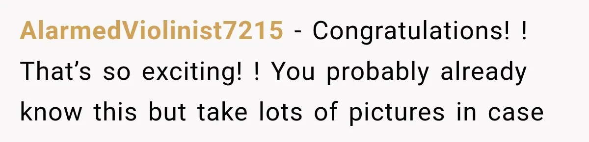 AlarmedViolinist7215 − Congratulations! ! That’s so exciting! ! You probably already know this but take lots of pictures in case