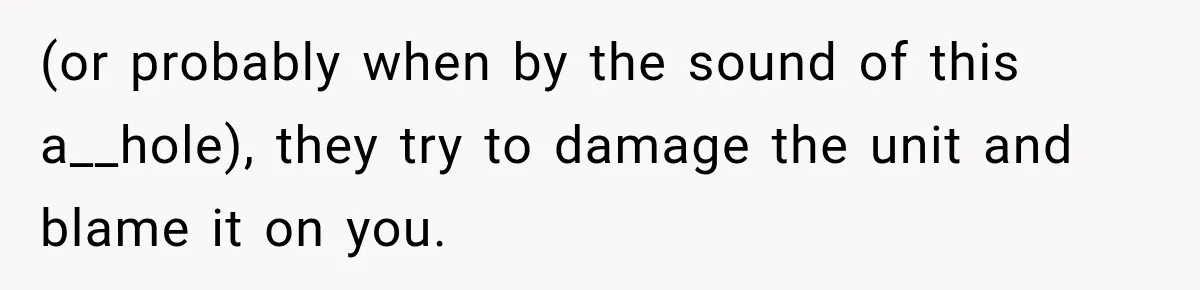 (or probably when by the sound of this a__hole), they try to damage the unit and blame it on you.