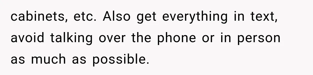 cabinets, etc. Also get everything in text, avoid talking over the phone or in person as much as possible.