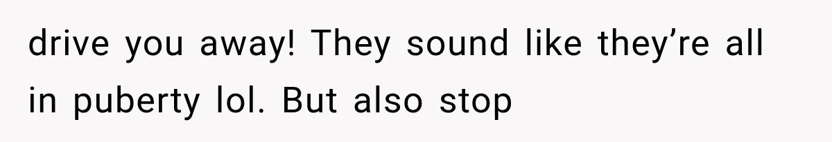 drive you away! They sound like they’re all in puberty lol. But also stop
