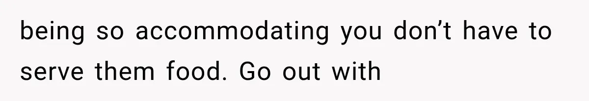 being so accommodating you don’t have to serve them food. Go out with