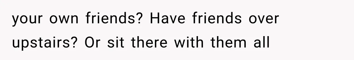 your own friends? Have friends over upstairs? Or sit there with them all
