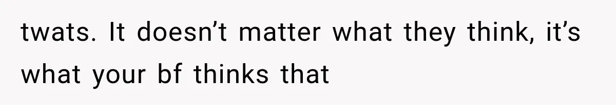 twats. It doesn’t matter what they think, it’s what your bf thinks that