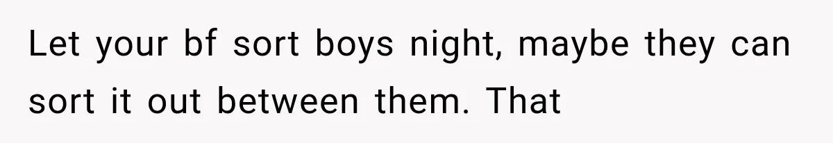 Let your bf sort boys night, maybe they can sort it out between them. That