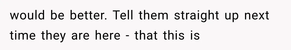 would be better. Tell them straight up next time they are here - that this is