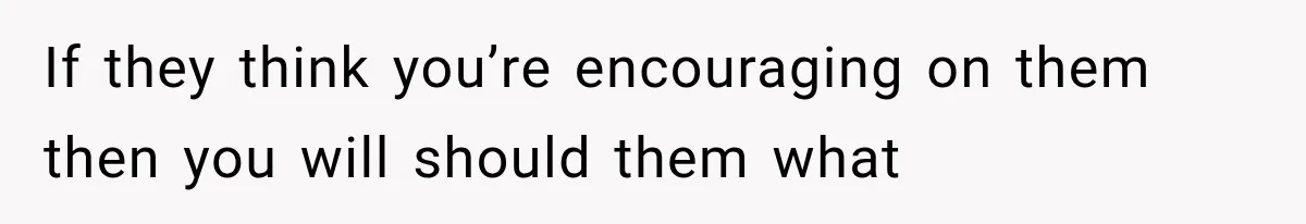 If they think you’re encouraging on them then you will should them what