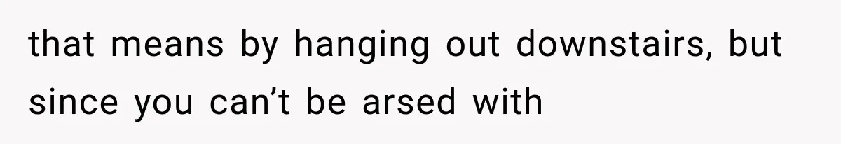 that means by hanging out downstairs, but since you can’t be arsed with