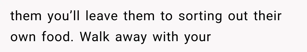 them you’ll leave them to sorting out their own food. Walk away with your