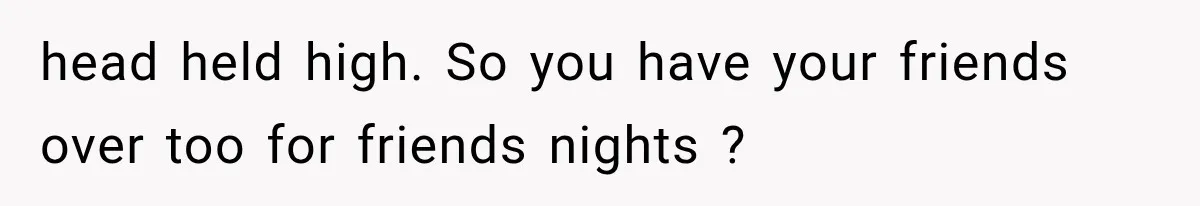 head held high. So you have your friends over too for friends nights ?