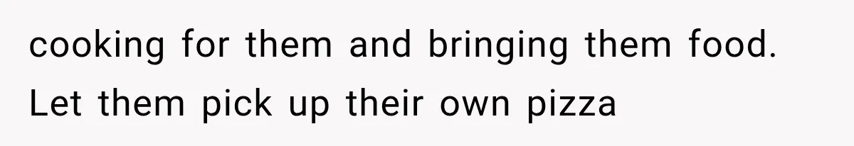 cooking for them and bringing them food. Let them pick up their own pizza