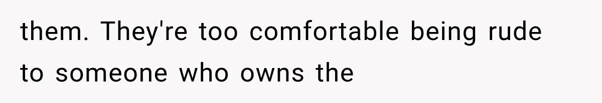 them. They're too comfortable being rude to someone who owns the