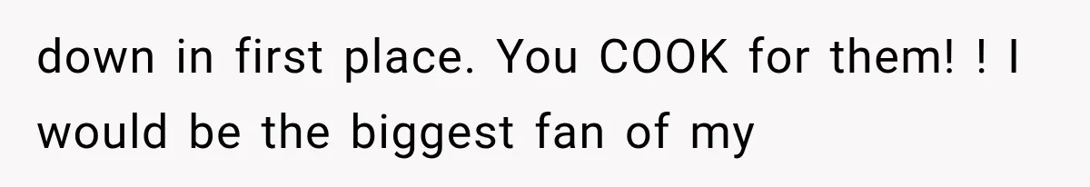 down in first place. You COOK for them! ! I would be the biggest fan of my