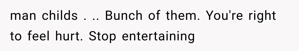 man childs . .. Bunch of them. You're right to feel hurt. Stop entertaining