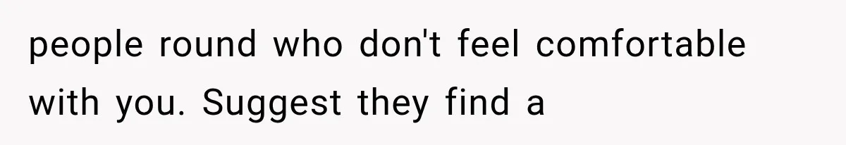 people round who don't feel comfortable with you. Suggest they find a