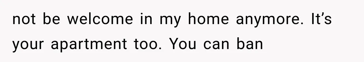 not be welcome in my home anymore. It’s your apartment too. You can ban