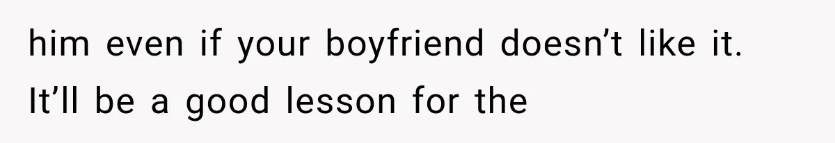 him even if your boyfriend doesn’t like it. It’ll be a good lesson for the