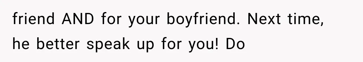 friend AND for your boyfriend. Next time, he better speak up for you! Do