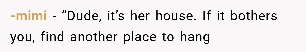 -mimi − ”Dude, it’s her house. If it bothers you, find another place to hang