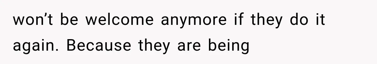 won’t be welcome anymore if they do it again. Because they are being