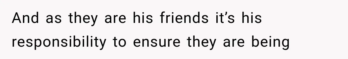 And as they are his friends it’s his responsibility to ensure they are being