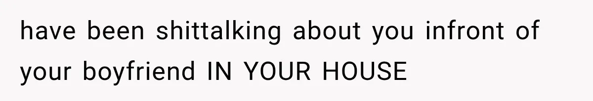 have been shittalking about you infront of your boyfriend IN YOUR HOUSE