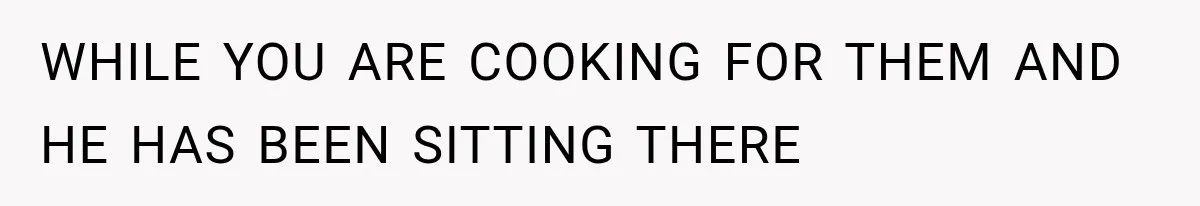 WHILE YOU ARE COOKING FOR THEM AND HE HAS BEEN SITTING THERE