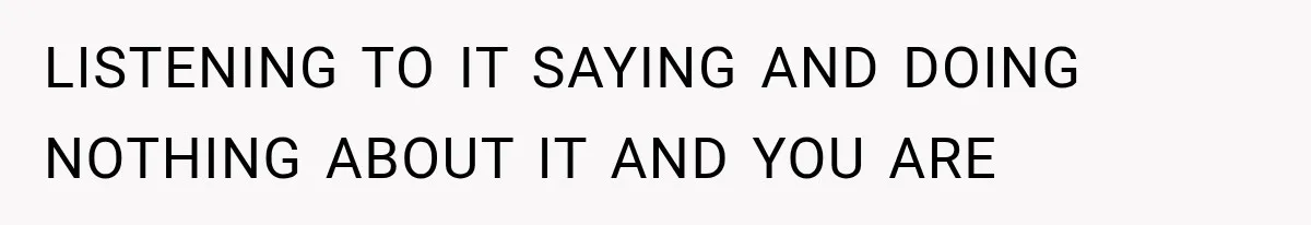 LISTENING TO IT SAYING AND DOING NOTHING ABOUT IT AND YOU ARE
