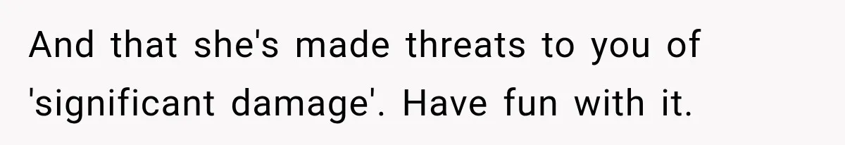 Woman Damaged Her Own Bumper And Somehow Decided It Was Her Neighbor's Fault And that she's made threats to you of 'significant damage'. Have fun with it.