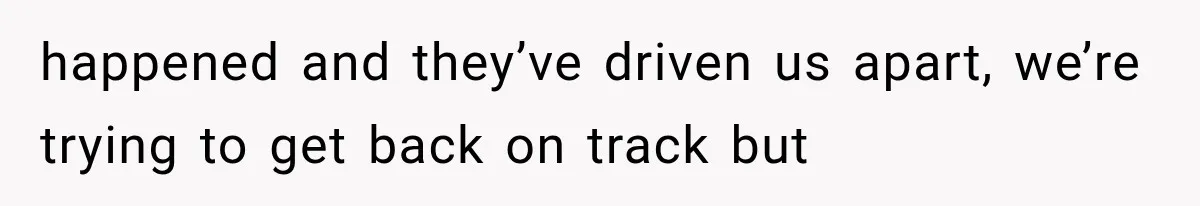 happened and they’ve driven us apart, we’re trying to get back on track but