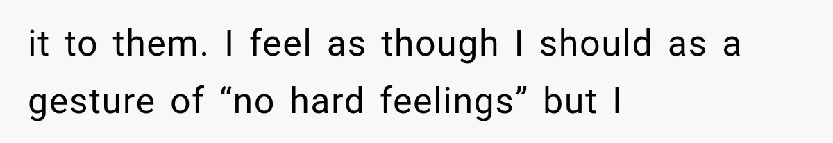 it to them. I feel as though I should as a gesture of “no hard feelings” but I