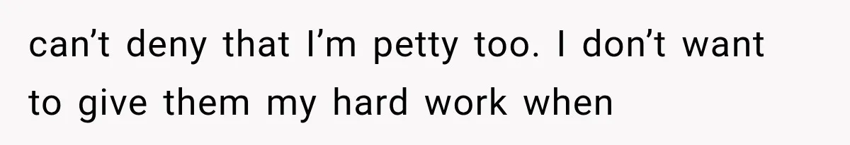 can’t deny that I’m petty too. I don’t want to give them my hard work when